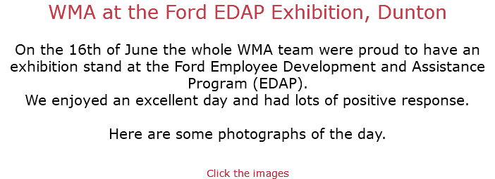 WMA at the Ford EDAP Exhibition, Dunton On the 16th of June the whole WMA team were proud to have an exhibition stand at the Ford Employee Development and Assistance Program (EDAP). We enjoyed an excellent day and had lots of positive response. Here are some photographs of the day. Click the images