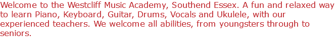 Welcome to the Westcliff Music Academy, Southend Essex. A fun and relaxed way to learn Piano, Keyboard, Guitar, Drums, Vocals and Ukulele, with our experienced teachers. We welcome all abilities, from youngsters through to seniors.